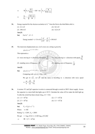 CAREER POINT, 112, Shakti Nagar, Kota (Raj.) Ph.: 0744-2500092, 2500492
Website : www.careerpointgroup.com, Email: info@careerpointgroup.com 10
⇒








×
M
K
AM 1 = (M + m)








+
×
mM
K
A2
⇒
2
1
A
A
= 




 +
M
mM
34. Energy required for the electron excitation in Li++
from the first to the third Bohr orbit is :
(1) 12.1 eV (2) 36.3 eV
(3) 108.8 eV (4) 122.4 eV
Ans.[3]
Sol. For Li++
, Z = 3
Energy needed = (–13.6 eV)
2 2
2 2
Z Z
108.8eV
(3) (1)
 
− = 
 
35. The transverse displacement y(x, t) of a wave on a string is given by
2 2
(a x bt 2 ab xt)
y(x,t) e− + +
=
This represents a :
(1) wave moving in +x direction with speed
a
b
(2) wave moving in –x direction with speed
b
a
(3) standing wave of frequency b (4) standing wave of frequency
1
b
Ans.[2]
Sol.
2 2
(a x bt 2 ab xt)
y(x,t) e− + +
= =
2( a x b t)
e− +
Comparing with y(x,t) f (kx t)= + ω
We get k a= , bω = and the wave is travelling in –x direction with wave speed
b b
v
k aa
ω
= = =
36. A resistor ‘R’ and 2µF capacitor in series is connected through a switch to 200 V direct supply. Across
the capacitor is a neon bulb that lights up at 120 V. Calculate the value of R to make the bulb light up
5s after the switch has been closed. (log10 2.5 = 0.4)
(1) 1.3 × 104
Ω (2) 1.7 × 105
Ω
(3) 2.7 × 106
Ω (4) 3.3 × 107
Ω
Ans.[3]
Sol. t/
c 0V E (1 e )− τ
= −
Where RCτ =
Putting c 0V 120V, E 200V= =
We get t = loge (5/2)×τ = 2.303 log10 (5/2) RC
⇒ R = 2.7 × 106
Ω
 