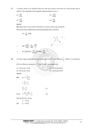 CAREER POINT, 112, Shakti Nagar, Kota (Raj.) Ph.: 0744-2500092, 2500492
Website : www.careerpointgroup.com, Email: info@careerpointgroup.com 11
37. A current I flows in an infinitely long wire with cross section in the form of a semi-circular ring of
radius R. The magnitude of the magnetic induction along its axis is :
(1) 0
2
I
R
µ
π
(2) 0
2
I
2 R
µ
π
(3) 0I
2 R
µ
π
(4) 0I
4 R
µ
π
Ans.[1]
Sol. Figure shows cross-section in the form of a semi-circular ring of radius R.
The current along Rdθ portion (assuming perpendicularly inward) is
I
dI Rd
R
= × θ
π
∴ 0 0dI Id
dB
2 R 2 R
µ µ θ
= = ×
π π π
R RO
θ
θ
dB
dθ
Rdθ
∴ 0 0
2 2
0
I I
B dBsin sin d
2 R R
π
µ µ
= θ = θ θ =
π π∫ ∫
38. A Carnot engine operating between temperatures T1 and T2 has efficiency
1
6
. When T2 is lowered by
62 K; its efficiency increases to
1
3
. Then T1 and T2 are respectively:
(1) 372 K and 310 K (2) 372 K and 330 K
(3) 330 K and 268 K (4) 310 K and 248 K
Ans.[1]
Sol. Lower
Higher
T
1
T
η = −
2
1
T 1
1
T 6
− =
2
1
T 5
T 6
= ….(i)
Given 2
2
(T 62) 1
1
T 3
−
− = ….(ii)
Solving (i) & (ii), we get
T1 = 372 K
and T2 = 310 K
 