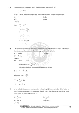 CAREER POINT, 112, Shakti Nagar, Kota (Raj.) Ph.: 0744-2500092, 2500492
Website : www.careerpointgroup.com, Email: info@careerpointgroup.com 12
39. An object, moving with a speed of 6.25 m/s, is decelerated at a rate given by :
dv
2.5 v
dt
= −
where v is the instantaneous speed. The time taken by the object, to come to rest, would be :
(1) 1 s (2) 2 s
(3) 4 s (4) 8 s
Ans.[2]
Sol.
dv
2.5 v
dt
= −
0 t
1/2
25 0
4
5
v dv dt
2
−
= −∫ ∫
01/2
25
4
5
2 v t
2
  = − × 
5 5
2 0 t
2 2
 
− = − × 
 
t = 2 sec.
40. The electrostatic potential inside a charged spherical ball is given by φ = a r2
+ b where r is the distance
from the centre; a, b are constants. Then the charge density inside the ball is :
(1) – 24π aε0r (2) – 6 aε0r
(3) – 24π aε0 (4) –6 aε0
Ans.[4]
Sol. Given φ = a r2
+ b
comparing with 2 2
3
kQ
V (3R r )
2R
= −
The above comparison suggest that density should be uniform.
Now
d
E 2ar
dr
ϕ
= − = −
Comparing with
0
r
E
3
ρ
=
∈
We get
0
r
2ar
3
ρ
= −
∈
⇒ 06aρ = − ∈
41. A car is fitted with a convex side-view mirror of focal length 20 cm. A second car 2.8 m behind the
first car is overtaking the first car at a relative speed of 15 m/s. The speed of the image of the second
car as seen in the mirror of the first one is :
(1)
1
m / s
10
(2)
1
m / s
15
(3) 10 m / s (4) 15 m / s
Ans.[2]
 