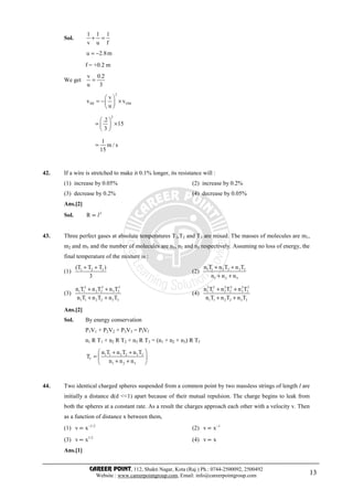CAREER POINT, 112, Shakti Nagar, Kota (Raj.) Ph.: 0744-2500092, 2500492
Website : www.careerpointgroup.com, Email: info@careerpointgroup.com 13
Sol.
1 1 1
v u f
+ =
u 2.8m= −
f = +0.2 m
We get
v 0.2
u 3
=
2
IM OM
v
v v
u
 
= − × 
 
2
.2
15
3
 
= × 
 
1
m / s
15
=
42. If a wire is stretched to make it 0.1% longer, its resistance will :
(1) increase by 0.05% (2) increase by 0.2%
(3) decrease by 0.2% (4) decrease by 0.05%
Ans.[2]
Sol. 2
R ∝ l
43. Three perfect gases at absolute temperatures T1,T2 and T3 are mixed. The masses of molecules are m1,
m2 and m3 and the number of molecules are n1, n2 and n3 respectively. Assuming no loss of energy, the
final temperature of the mixture is :
(1) 1 2 3(T T T )
3
+ +
(2) 1 1 2 2 3 3
1 2 3
n T n T n T
n n n
+ +
+ +
(3)
2 2 2
1 1 2 2 3 3
1 1 2 2 3 3
n T n T n T
n T n T n T
+ +
+ +
(4)
2 2 2 2 2 2
1 1 2 2 3 3
1 1 2 2 3 3
n T n T n T
n T n T n T
+ +
+ +
Ans.[2]
Sol. By energy conservation
P1V1 + P2V2 + P3V3 = PfVf
n1 R T1 + n2 R T2 + n3 R T3 = (n1 + n2 + n3) R Tf
1 1 2 2 3 3
f
1 2 3
n T n T n T
T
n n n
 + +
=  
+ + 
44. Two identical charged spheres suspended from a common point by two massless strings of length l are
initially a distance d(d <<1) apart because of their mutual repulsion. The charge begins to leak from
both the spheres at a constant rate. As a result the charges approach each other with a velocity v. Then
as a function of distance x between them,
(1) 1/2
v x−
∝ (2) 1
v x−
∝
(3) 1/2
v x∝ (4) v x∝
Ans.[1]
 