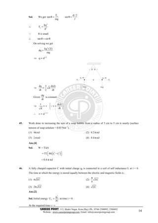 CAREER POINT, 112, Shakti Nagar, Kota (Raj.) Ph.: 0744-2500092, 2500492
Website : www.careerpointgroup.com, Email: info@careerpointgroup.com 14
Sol. We get eF d / 2
tan sin
mg
θ = θ =
l
∴∴∴∴
2
e 2
kq
F
d
=
Q θ is small
∴∴∴∴ tan sinθ = θ
On solving we get
2
kq (2 )
dq
mg
=
l
⇒ 3/2
q d∝
⇒
dq 3 d(d)
d
dt 2 dt
∝
θθl l
q, m q, m
FeFe
mg mg
d
Given
dq
dt
is constant
⇒
1 d(d)
v v
dtd
 
∝ = 
 
Q
∴ 1/2
v d−
∝
45. Work done in increasing the size of a soap bubble from a radius of 3 cm to 5 cm is nearly (surface
tension of soap solution = 0.03 Nm–1
) :
(1) 4 mJπ (2) 0.2 mJπ
(3) 2 mJπ (4) 0.4 mJπ
Ans.[4]
Sol. W = T∆A
( )2 2
2 1T2 4 r r = π − 
= 0.4 π mJ
46. A fully charged capacitor C with initial charge q0 is connected to a coil of self inductance L at t = 0.
The time at which the energy is stored equally between the electric and magnetic fields is :
(1) LCπ (2) LC
4
π
(3) 2 LCπ (4) LC
Ans.[2]
Sol. Initial energy
2
0
E
q
U
2C
= at time t = 0
At the required time t = t
 