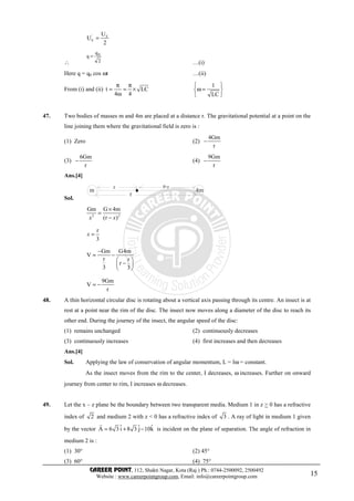 CAREER POINT, 112, Shakti Nagar, Kota (Raj.) Ph.: 0744-2500092, 2500492
Website : www.careerpointgroup.com, Email: info@careerpointgroup.com 15
' E
E
U
U
2
=
∴ 2
q
q 0
=
…(i)
Here q = q0 cos ωt …(ii)
From (i) and (ii) t LC
4 4
π π
= = ×
ω
1
LC
 
ω = 
 
47. Two bodies of masses m and 4m are placed at a distance r. The gravitational potential at a point on the
line joining them where the gravitational field is zero is :
(1) Zero (2)
4Gm
r
−
(3)
6Gm
r
− (4)
9Gm
r
−
Ans.[4]
Sol.
m 4m
x r-x
r
2 2
Gm G 4m
(r )
×
=
−x x
r
3
=x
Gm G4m
V
r r
r
3 3
−
= −
 
− 
 
9Gm
V
r
= −
48. A thin horizontal circular disc is rotating about a vertical axis passing through its centre. An insect is at
rest at a point near the rim of the disc. The insect now moves along a diameter of the disc to reach its
other end. During the journey of the insect, the angular speed of the disc:
(1) remains unchanged (2) continuously decreases
(3) continuously increases (4) first increases and then decreases
Ans.[4]
Sol. Applying the law of conservation of angular momentum, L = Iω = constant.
As the insect moves from the rim to the center, I decreases, ω increases. Further on onward
journey from center to rim, I increases ω decreases.
49. Let the x – z plane be the boundary between two transparent media. Medium 1 in z > 0 has a refractive
index of 2 and medium 2 with z < 0 has a refractive index of 3 . A ray of light in medium 1 given
by the vector ˆ ˆ ˆA 6 3 i 8 3 j 10k= + −
r
is incident on the plane of separation. The angle of refraction in
medium 2 is :
(1) 30° (2) 45°
(3) 60° (4) 75°
 