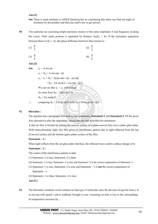 CAREER POINT, 112, Shakti Nagar, Kota (Raj.) Ph.: 0744-2500092, 2500492
Website : www.careerpointgroup.com, Email: info@careerpointgroup.com 16
Ans.[2]
Sol. There is some unclarity in AIEEE Question but on considering that when was find out angle of
incidence by dot product and then use snell's law to get answer.
50 Two particles are executing simple harmonic motion of the same amplitude A and frequency ω along
the x-axis. Their mean position is separated by distance X0(X0 > A). If the maximum separation
between them is (X0 + A), the phase difference between their motion is :
(1)
2
π
(2)
3
π
(3)
4
π
(4)
6
π
Ans.[2]
Sol. x1 = A sin ωt
x2 = X0 + A sin (ωt + φ)
x2 – x1 = X0 + A[sin (ωt + φ) – sin ωt]
= X0 + 2A sin φ/2 × cos (ωt + φ/2)
We can see that x2 – x1, will change
its value from X0 – 2Asin φ/2, to
X0 + 2A sin(φ/2)
∴ comparing X0 + 2 A sin (φ/2) with X0 + A we get φ = φ/3
51. Direction :
The question has a paragraph followed by two statements, Statement-1 and Statement-2. Of the given
four alternatives after the statements, choose the one that describes the statements.
A thin air film is formed by putting the convex surface of a plane-convex lens over a plane glass plate.
With monochromatic light, this film gives an interference pattern due to light reflected from the top
(Convex) surface and the bottom (glass plate) surface of the film.
Statement – 1 :
When light reflects from the air-glass plate interface, the reflected wave surfers a phase change of π.
Statement – 2 :
The centre of the interference pattern is dark.
(1) Statement -1 is true, Statement -2 is false
(2) Statement -1 is true, Statement -2 is true and Statement -2 is the correct explanation of Statement -1.
(3) Statement -1 is true, Statement -2 is true and Statement – 2 is not the correct explanation of
Statement – 1.
(4) Statement -1 is false, Statement -2 is true.
Ans.[3 ]
52. The thermally insulated vessel contains an ideal gas of molecular mass M and ratio of specific heat γ. It
is moving with speed v and is suddenly brought to rest. Assuming no heat is lost to the surroundings,
its temperature increases by :
 