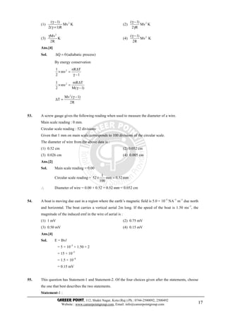 CAREER POINT, 112, Shakti Nagar, Kota (Raj.) Ph.: 0744-2500092, 2500492
Website : www.careerpointgroup.com, Email: info@careerpointgroup.com 17
(1) 2( 1)
Mv K
2( 1)R
γ −
γ +
(2) 2( 1)
Mv K
2 R
γ −
γ
(3)
2
Mv
K
2R
γ
(4) 2( 1)
Mv K
2R
γ −
Ans.[4]
Sol. Q 0(adiabatic process)∆ =
By energy conservation
21 nR T
mv
2 1
∆
× =
γ −
21 mR T
mv
2 M( 1)
∆
× =
γ −
2
Mv ( 1)
T
2R
γ −
∆ =
53. A screw gauge gives the following reading when used to measure the diameter of a wire.
Main scale reading : 0 mm.
Circular scale reading : 52 divisions
Given that 1 mm on main scale corresponds to 100 divisions of the circular scale.
The diameter of wire from the above data is :
(1) 0.52 cm (2) 0.052 cm
(3) 0.026 cm (4) 0.005 cm
Ans.[2]
Sol. Main scale reading = 0.00
Circular scale reading =
1
52 mm 0.52mm
100
× =
∴ Diameter of wire = 0.00 + 0.52 = 0.52 mm = 0.052 cm
54. A boat is moving due east in a region where the earth’s magnetic field is 5.0 × 10–5
NA–1
m–1
due north
and horizontal. The boat carries a vertical aerial 2m long. If the speed of the boat is 1.50 ms–1
, the
magnitude of the induced emf in the wire of aerial is :
(1) 1 mV (2) 0.75 mV
(3) 0.50 mV (4) 0.15 mV
Ans.[4]
Sol. E = Bvl
= 5 × 10–5
× 1.50 × 2
= 15 × 10–5
= 1.5 × 10–4
= 0.15 mV
55. This question has Statement-1 and Statement-2. Of the four choices given after the statements, choose
the one that best describes the two statements.
Statement-1 :
 