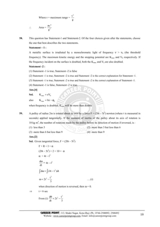 CAREER POINT, 112, Shakti Nagar, Kota (Raj.) Ph.: 0744-2500092, 2500492
Website : www.careerpointgroup.com, Email: info@careerpointgroup.com 19
Where r = maximum range =
2
v
g
∴ Area =
4
2
v
g
π
58. This question has Statement-1 and Statement-2. Of the four choices given after the statements, choose
the one that best describes the two statements.
Statement – 1 :
A metallic surface is irradiated by a monochromatic light of frequency ν > ν0 (the threshold
frequency). The maximum kinetic energy and the stopping potential are Kmax and V0 respectively. If
the frequency incident on the surface is doubled, both the Kmax and V0 are also doubled.
Statement -2 :
(1) Statement -1 is true, Statement -2 is false
(2) Statement -1 is true, Statement -2 is true and Statement -2 is the correct explanation for Statement -1.
(3) Statement -1 is true, Statement -2 is true and Statement -2 is the correct explanation of Statement -1.
(4) Statement -1 is false, Statement -2 is true.
Ans.[4]
Sol. max 0K eV=
also max 0K h= ν − ϕ
when frequency is doubled, Kmax will be more than double
59. A pulley of radius 2m is rotated about its axis by a force F = (20t – 5t2
) newton (where t is measured in
seconds) applied tangentially. If the moment of inertia of the pulley about its axis of rotation is
10 kg m2
, the number of rotations made by the pulley before its direction of motion if reversed, is :
(1) less than 3 (2) more than 3 but less than 6
(3) more than 6 but less than 9 (4) more than 9
Ans.[2]
Sol. Given tangential force, F = (20t – 5t2
)
F × R = I × α
(20t – 5t2
) × 2 = 10 × α
α = 4t – t2
d
dt
ω
= 4t – t2
2
d (4t t )dtω = −∫ ∫
3
2 t
2t
3
ω = − ….(i)
when direction of motion is reversed, then ω = 0.
⇒ t = 6 sec
From (i)
3
2d t
2t
dt 3
θ
= −
 