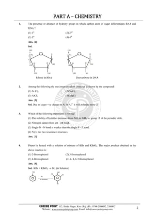 CAREER POINT, 112, Shakti Nagar, Kota (Raj.) Ph.: 0744-2500092, 2500492
Website : www.careerpointgroup.com, Email: info@careerpointgroup.com 2
PART APART APART APART A –––– CHEMISTRYCHEMISTRYCHEMISTRYCHEMISTRY
1. The presence or absence of hydroxy group on which carbon atom of sugar differentiates RNA and
DNA ?
(1) 1st
(2) 2nd
(3) 3er
(4) 4th
Ans. [2]
Sol.
HH
HCH
OH
OH
OH OH
3
1
23
4
5
OH
HH
HCH
OH
OH
OH H
3
1
23
4
5
OH
Ribose in RNA Deoxyribose in DNA
2. Among the following the maximum covalent character is shown by the compound :
(1) Fe Cl2 (2) SnCl2
(3) AlCl3 (4) MgCl2
Ans. [3]
Sol. Due to larger +ve charge on Al In Al+3
it will polarize more Cl–
3. Which of the following statements is wrong?
(1) The stability of hydrides increases from NH3 to BiH3 in group 15 of the periodic table.
(2) Nitrogen cannot from dπ – pπ bond.
(3) Single N - N bond is weaker than the single P - P bond.
(4) N2O4 has two resonance structures
Ans. [1]
4. Phenol is heated with a solution of mixture of KBr and KBrO3. The major product obtained in the
above reaction is :
(1) 2-Bromophenol (2) 3-Bromophenol
(3) 4-Bromophenol (4) 2, 4, 6-Tribomophenol
Ans. [4]
Sol. KBr + KBrO3 → Br2 (in Solution)
OH
Br2
in Solution
Br
OH
Br
Br
 