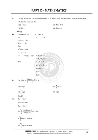 CAREER POINT, 112, Shakti Nagar, Kota (Raj.) Ph.: 0744-2500092, 2500492
Website : www.careerpointgroup.com, Email: info@careerpointgroup.com 21
PART CPART CPART CPART C –––– MATHEMATICSMATHEMATICSMATHEMATICSMATHEMATICS
61. Let βα, be real and z be a complex number. If 0zz2
=β+α+ has two distinct roots on the line Re z
= 1, then it is necessary that :
(1) )1,0(∈β (2) )0,1(−∈β
(3) 1|| =β (4) ),1( ∞∈β
Ans.[4]
Sol. Given Re (z) = 1 If z = x + iy
⇒ ⇒ x = 1
Let z1 = 1 + ib1
& z2 = 1 + ib2
then
0zz2
=β+α+
z1 + z2 = – α
⇒ 2 + i (b1 + b2) = – α . Purely real.
⇒ b1 + b2 = 0
Also ⇒ α = –2
042
<β−α≡∆
044 <β−
44 >β
1>β
62. The value of ∫ +
+
1
0
2
dx
x1
)x1log(8
is
(1) 2logπ (2) 2log
8
π
(3) 2log
2
π
(4) log 2
Ans. [1]
Sol. θ= tanxPut
θθ= dsecdx 2
θ= tanxPut
∫
π
θθ
θ+
θ+
=
4/
0
2
2
dsec
tan1
)tan1log(8
I
∫
π
θθ+=
4/
0
d)tan1log(8
∫
π
θθ+=
4/
0
d)tan1log(8
 