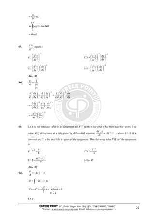 CAREER POINT, 112, Shakti Nagar, Kota (Raj.) Ph.: 0744-2500092, 2500492
Website : www.careerpointgroup.com, Email: info@careerpointgroup.com 22
2log
8
8
π
=
θθ+∫
π
d)tan1log(as
4/
0
2logπ=
63. 2
2
dy
xd
equals :
(1)
1
2
2
dx
yd
−








(2)
31
2
2
dx
dy
dx
yd
−−














−
(3)
2
2
2
dx
dy
dx
yd
−














(4)
3
2
2
dx
dy
dx
yd
−














−
Ans. [4]
Sol.
dx
dy
1
dy
dx
=
dy
dx
.
dx
dy
dx
d
dx
dy
dy
d
dy
dx
dy
d
11 −−






=





=





1
2
22
dx
dy
dx
yd
dx
dy
−−












−=
3
2
2
dx
dy
dx
yd
−






−=
64. Let I be the purchase value of an equipment and V(t) be the value after it has been used for t years. The
value V(t) depreciates at a rate given by differential equation )tT(k
dt
)t(dV
−−= , where k > 0 is a
constant and T is the total life in years of the equipment. Then the scrap value V(T) of the equipment
is :
(1)
k
I
T2
− (2)
2
kT
I
2
−
(3)
2
)tT(k
I
2
−
− (4) e–kT
Ans. [2]
Sol. )tT(k
dt
dv
−−=
dt)tT(kdv ∫ −−=
IV
0twhenc
2
kt
kTtV
2
=
=++−=
I = c
 