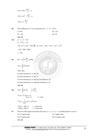 CAREER POINT, 112, Shakti Nagar, Kota (Raj.) Ph.: 0744-2500092, 2500492
Website : www.careerpointgroup.com, Email: info@careerpointgroup.com 23
I
2
kT
kTt)t(V
2
++=
I
2
kT
kT)T(V
2
2
++=
2
kT
I)T(V
2
−=
65. The coefficient of x7
in the expansion of (1 – x – x2
+ x3
)6
is :
(1) 144 (2) –132
(3) –144 (4) 132
Ans. [3]
Sol. (1 – x – x2
+ x3
)6
(1 – x2
)6
(1 – x)6
[ ][ ]65432642
xx6x15x20x15x61x20x15x61 +−+−+−−+−=
7
x)12030036( +−=
144−=
66. For 




 π
∈
2
5
,0x , define
dttsint)x(f
x
0
∫=
Then f has :
(1) local maximum at π and π2
(2) local minimum at π and π2
(3) local maximum at π and local maximum at π2
(4) local maximum at π and local minimum at π2
Ans. [4]
Sol. ∫ 




 π
=
x
0
2
5
,0dttsin)x(f
ππ==
==
2,x0xsin
0xsinx)x('f
xcosxxsin
x2
1
)x("f +=
imamin2x12)2("f
imamaxx0)("f
π=×π=π
π=<π−=π
67. The area of the region enclosed by the curves y = x, x = e, y = 1/x and the positive x-axis is :
(1) 1/2 square units (2) 1 square units
(3) 3/2 square units (4) 5/2 square units
Ans. [3]
 