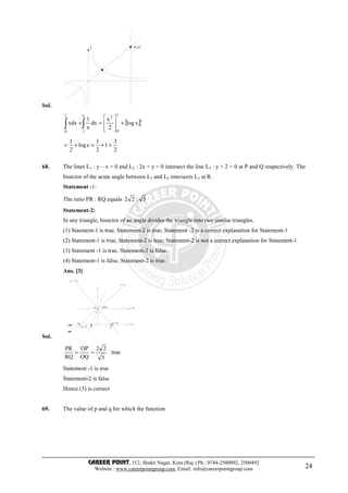 CAREER POINT, 112, Shakti Nagar, Kota (Raj.) Ph.: 0744-2500092, 2500492
Website : www.careerpointgroup.com, Email: info@careerpointgroup.com 24
Sol.
(e,e)y
[ ]e
1
1
0
2e
1
1
0
xlog
2
x
dx
x
1
xdx +








=+∫∫
2
3
1
2
1
elog
2
1
=+=+=
68. The lines L1 : y – x = 0 and L2 : 2x + y = 0 intersect the line L3 : y + 2 = 0 at P and Q respectively. The
bisector of the acute angle between L1 and L2 intersects L3 at R.
Statement -1:
The ratio PR : RQ equals 5:22
Statement-2:
In any triangle, bisector of an angle divides the triangle into two similar triangles.
(1) Staement-1 is true, Statement-2 is true; Statement -2 is a correct explanation for Statement-1
(2) Statement-1 is true, Statement-2 is true; Statement-2 is not a correct explanation for Statement-1
(3) Statement -1 is true, Statement-2 is false.
(4) Statement-1 is false, Statement-2 is true.
Ans. [3]
Sol.
(0,0)O
P
(–2,–2) R Q
(1,–2)
y =– 2
y =0
L
L
y
y =– 2x
y =x
true
5
22
OQ
OP
RQ
PR
==
Statement -1 is true
Statement-2 is false
Hence (3) is correct
69. The value of p and q for which the function
 