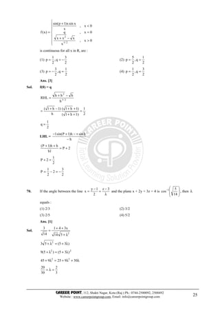CAREER POINT, 112, Shakti Nagar, Kota (Raj.) Ph.: 0744-2500092, 2500492
Website : www.careerpointgroup.com, Email: info@careerpointgroup.com 25








>
−+
=
<
+
=
0x,
x
xxx
0x,q
0x,
x
xsinx)1psin(
)x(f
2/3
2
is continuous for all x in R, are :
(1)
2
3
q,
2
1
p −== (2)
2
1
q,
2
5
p ==
(3)
2
1
q,
2
3
p =−= (4)
2
3
q,
2
1
p ==
Ans. [3]
Sol. f(0) = q
2/3
2
h
hhh
RHL
−+
=
2
1
)1h1(
)1h1(
h
)1h1(
=
++
++−+
=
2
1
q =
LHL =
h
hsinh)1Psin(1
−
+−+−
2P
1h
hh)1P(
+=
++
2
1
2P =+
2
3
2
2
1
P −=−=
70. If the angle between the line
λ
−
=
−
=
3z
2
1y
x and the plane x + 2y + 3z = 4 is







−
14
5
cos 1
, then λ
equals :
(1) 2/3 (2) 3/2
(3) 2/5 (4) 5/2
Ans. [1]
Sol.
2
514
x341
14
3
λ+
++
=
)35(53 2
λ+=λ+
22
)35()5(9 λ+=λ+
λ+λ+=λ+ 30925945 22
3
2
30
20
=λ=
 