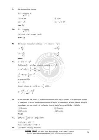 CAREER POINT, 112, Shakti Nagar, Kota (Raj.) Ph.: 0744-2500092, 2500492
Website : www.careerpointgroup.com, Email: info@careerpointgroup.com 26
71. The domain of the function
x|x|
1
)x(f
−
= is :
(1) ),( ∞−∞ (2) ),0( ∞
(3) )0,(−∞ (4) }0{),( −∞−∞
Ans. [3]
Sol.
x|x|
1
)x(f
−
=
)0,(xx|x|0x|x| −∞∈⇒>⇒>−
Hence (3)
72. The shortest distance between line y – x = 1 and curve x = y2
is :
(1)
4
3
(2)
8
23
(3)
23
8
(4)
3
4
Ans.[2]
Sol. 2
yx1xy =→+=
find the pt of x = y2
, where tangent in parallel to y = x + 1,
y2
1
dx
dy
dx
dy
y21yx 2
=⇒=⇒=
4
1
x
2
1
y1
y2
1
=⇒=⇒=
so tangent will be
y = x + 1/4
distance between
4
1
xy&1xy +=+= will be -
8
23
24
3
2
4/3
d ===
73. A man saves Rs. 200 in each of the first three months of his service. In each of the subsequent months
of his service. In each of the subsequent months his saving increases by Rs. 40 more than the saving of
immediately previous month. His total saving from the start of service will be Rs. 11040 after :
(1) 18 months (2) 19 months
(3) 20 months (4) 21 months
Ans.[4]
Sol. [ ] 1104040)1n(480
2
n
3)200( =−++×
on solving we get n = 18
Hence total months = 3 + 18 = 21
74. Consider the following statements
 