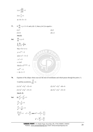 CAREER POINT, 112, Shakti Nagar, Kota (Raj.) Ph.: 0744-2500092, 2500492
Website : www.careerpointgroup.com, Email: info@careerpointgroup.com 28
1
7
7
|b|
1
10
10
|a|
==
==
550 −=−=α
77. If 03y
dx
dy
>+= and y (0) =2, then y (ln 2) is equal to :
(1) 7 (2) 5
(3) 13 (4) –2
Ans.[1]
Sol. 3y
dx
dy
+=
∫∫ =
+
dx
3y
dy
cx)3yln( +=+
3ey cx
−= +
23e)o(y c
=−=
5ec
=∴
5lnc =
3e)2(lnf 5ln2ln
−= +
3e
10
ln
−=
= 10– 3 = 7
78. Equation of the ellipse whose axes are the axes of coordinates and which passes through the point (–3,
1) and has eccentricity
5
2
is :
(1) 032y5x3 22
=−+ (2) 048y3x5 22
=−+
(3) 015y5x3 22
=−+ (4) 032y3x5 22
=−+
Ans.[1, 2]
Sol. (i) 1
b
y
a
x
2
2
2
2
=+
1
b
1
a
9
22
=+
1
b3
5
a
9
22
=+
3
32
a1
a3
527 2
2
==
+
, now 





−=
3
2
1ab 22
5
32
5
a3
b
2
2
==
 