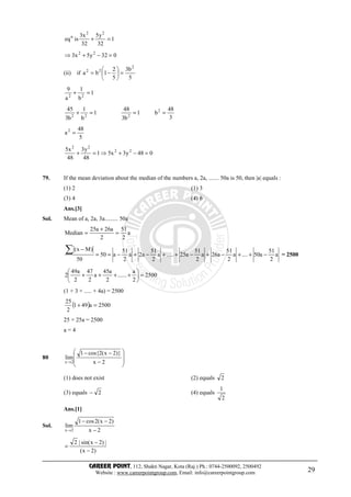 CAREER POINT, 112, Shakti Nagar, Kota (Raj.) Ph.: 0744-2500092, 2500492
Website : www.careerpointgroup.com, Email: info@careerpointgroup.com 29
1
32
y5
32
x3
iseq
22
n
=+
032y5x3 22
=−+⇒
(ii) if
5
b3
5
2
1ba
2
22
=





−=
1
b
1
a
9
22
=+
3
48
b1
b3
48
1
b
1
b3
45 2
222
===+
5
48
a2
=
048y3x51
48
y3
48
x5 22
22
=−+⇒=+
79. If the mean deviation about the median of the numbers a, 2a, ....... 50a is 50, then |a| equals :
(1) 2 (1) 3
(3) 4 (4) 6
Ans.[3]
Sol. Mean of a, 2a, 3a......... 50a
a
2
51
2
a26a25
Median =
+
=
a
2
51
a50....a
2
51
a26a
2
51
a25.....a
2
51
a2a
2
51
a50
50
)Mx(
−++−+−++−+−==
−∑ = 2500
2500
2
a
......
2
a45
a
2
47
2
a49
2 =





++++
(1 + 3 + ..... + 4a) = 2500
( ) 2500a491
2
25
=+
25 × 25a = 2500
a = 4
80








−
−−
→ 2x
)}2x(2cos{1
lim
2x
(1) does not exist (2) equals 2
(3) equals 2− (4) equals
2
1
Ans.[1]
Sol.
2x
)2x(2cos1
lim
2x −
−−
→
)2x(
|)2xsin(|2
−
−
=
 