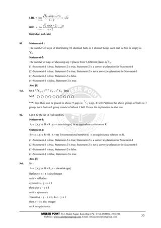 CAREER POINT, 112, Shakti Nagar, Kota (Raj.) Ph.: 0744-2500092, 2500492
Website : www.careerpointgroup.com, Email: info@careerpointgroup.com 30
LHL = 2
2x
))2xsin((2
lim
2x
−=
−
−−
→
RHL = 2
2x
)2xsin(2
lim
2x
=
−
−
→
limit does not exist
81. Statement-1 :
The number of ways of distributing 10 identical balls in 4 distinct boxes such that no box is empty is
9
C3.
Statement-2:
The number of ways of choosing any 3 places from 9 different places is 9
C3.
(1) Statement-1 is true, Statement-2 is true; Statement-2 is a correct explanation for Statement-1
(2) Statement-1 is true, Statement-2 is true; Statement-2 is not a correct explanation for Statement-1
(3) Statement-1 is true, Statement-2 is false.
(4) Statement-1 is false, Statement-2 is true.
Ans. [1]
Sol. St-1 3
9
14
110
1r
1n
CCC == −
−
−
−
True
St-2
82. Let R be the set of real numbers.
Statement-1:
}egerintanisxy:RR)y,x{(A −×∈= is an equivalence relation on R.
Statement-2:
}numberrationalsomeforyx:RR)y,x{(B αα=×∈= is an equivalence relation on R.
(1) Statement-1 is true, Statement-2 is true; Statement-2 is a correct explanation for Statement-1
(2) Statement-1 is true, Statement-2 is true; Statement-2 is not a correct explanation for Statement-1
(3) Statement-1 is true, Statement-2 is false.
(4) Statement-1 is false, Statement-2 is true.
Ans. [3]
Sol. St-1
}egerintanisxy,RR)y,x{(A −×∈=
Reflexive: x - x is also Integer
so it is relfexive
symmetrix - y –x ∈I
then also x – y ∈I
so it is symmetric
Transitive – y – x ∈I, & z – y ∈I
then z – x is also integer
so A is equivalence.
***Three Bars can be placed in above 9 gaps in 3
9
C ways. It will Partition the above groups of balls in 3
groups such that each group consist of atleast 1 ball. Hence the explanation is also true.
 