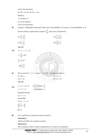 CAREER POINT, 112, Shakti Nagar, Kota (Raj.) Ph.: 0744-2500092, 2500492
Website : www.careerpointgroup.com, Email: info@careerpointgroup.com 31
so B is not equivalence.
St-2 yx:RR)y,x{(B α=×∈=
Reflexive
1forxx ≠αα≠
so it is not reflexive
so B is not equivalence
83. Consider 5 independent Bernoulli's trials each with probability of success p. If the probability of at
least one failure is greater than or equal to
32
31
, then p lies in the interval :
(1) 





4
3
,
2
1
(2) 





12
11
,
4
3
(3) 





2
1
,0 (4) 





1,
12
11
Ans. [3]
Sol. 32
31
)P(1)1n(P
5
≥−=≥
5
)P(
32
31
1 ≥−
0P
2
1
≥≥






∴
2
1
,0P
84. The two circles x2
+ y2
= ax and x2
+ y2
= c2
(c > 0) touch each other if :
(1) 2|a| = c (2) | a | = c
(3) a = 2c (4) | a | = 2c
Ans. [2]
Sol.
( ) cRadus0,0ccyx
2
a
Radus0,
2
a
c0axyx
2
222
1
22
==+
=





=−+
Cindered of touch
c1c2 = r1 + r2
not possible
or c1c2 = |r1 – r2|
2
a
c
2
a
−=
|a| = c
85. Let A and B be two symmetric matrices of order 3.
Statement-1:
A(BA) and (AB)A are symmetric matrices.
Statement-2:
AB is symmetric matrix if matrix multiplication of A with B is commutative.
 
