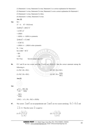 CAREER POINT, 112, Shakti Nagar, Kota (Raj.) Ph.: 0744-2500092, 2500492
Website : www.careerpointgroup.com, Email: info@careerpointgroup.com 32
(1) Statement-1 is true, Statement-2 is true; Statement-2 is a correct explanation for Statement-1
(2) Statement-1 is true, Statement-2 is true; Statement-2 is not a correct explanation for Statement-1
(3) Statement-1 is true, Statement-2 is false.
(4) Statement-1 is false, Statement-2 is true.
Ans. [2]
Sol. St-1
A1
= A B1
= B (Given)
( ) 111
A)BA()BA(A =
= (A1
B1
) A1
= (AB)A
= A(BA) ⇒ A(BA) is symmetric
( ) 111
)AB(AA)AB( =
= A1
(B1
A1
)
= (AB)A ⇒∴ (AB)A is also symmetric
St – 1 true
St-2 (AB)1
= B1
A1
= BA
= AB
St-2 True but not correct exp. of 1
86. If C and D are two events such that DC ⊂ and ,0)D(P ≠ then the correct statement among the
following is :
(1) )C(P)D|C(P = (2) )C(P)D|C(P ≥
(3) )C(P)D|C(P < (4)
)C(P
)D(P
)D|C(P =
Ans.[2]
Sol.
C
D
)D(P
)D^C(P
D
C
P =





)D(P
)C(P
=
)C(P≥ ))D(P()C(P)DC( <∴⊂Q
87. The vectors
→→
banda are not perpendicular and
→→
dandc are two vectors satisfying:
→→→→
×=× dbcb and
0d.a =
→→
. Then the vector
→
d is equal to :
(1)
→
→→
→→
→










− c
b.a
c.b
b (2)
→
→→
→→
→










+ b
b.a
c.a
c
 