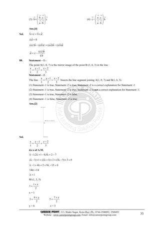 CAREER POINT, 112, Shakti Nagar, Kota (Raj.) Ph.: 0744-2500092, 2500492
Website : www.careerpointgroup.com, Email: info@careerpointgroup.com 33
(3)
→
→→
→→
→










+ c
b.a
c.b
b (4)
→
→→
→→
→










− b
b.a
c.a
c
Ans.[4]
Sol. dbcb
rrrr
×=×
0d.a =
rr
d)b.a(b)d.a(c)b.a(b)c.a(
rrrrrrrrrrrr
−=−
b.a
b)c.a(
cd. rr
rrr
rr
−=
88. Statement – 1 :
The point A(1, 0, 7) is the mirror image of the point B (1, 6, 3) in the line :
.
3
2z
2
1y
1
x −
=
−
=
Statement – 2 :
The line :
3
2z
2
1y
1
x −
=
−
= bisects the line segment joining A(1, 0, 7) and B(1, 6, 3).
(1) Statement -1 is true, Statement -2 is true; Statement -2 is a correct explanation for Statement -1
(2) Statement -1 is true, Statement -2 is true; Statement -2 is not a correct explanation for Statement -1.
(3) Statement -1 is true, Statement -2 is false.
(4) Statement -1 is false, Statement -2 is true.
Ans.[2]
Sol.
A(1,0,7)
M
( ,2 + ,3 +2)λ λ +1 λ λ
B (1,6,3)
3
2z
2
1y
1
x −
=
−
=
d.r.s of A.M.
723,012,1 −+λ−+λ−λ
03)53(2)12(1)1( =×−λ+×+λ+×−λ
0159241 =−λ++λ+−λ
1414 =α
1=λ
M (1, 3, 5)
2
x1
1
+
=
x = 1
2
z7
5
2
y0
3
+
=
+
=
y = 6 z = 3
 