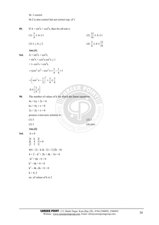 CAREER POINT, 112, Shakti Nagar, Kota (Raj.) Ph.: 0744-2500092, 2500492
Website : www.careerpointgroup.com, Email: info@careerpointgroup.com 34
St- 1 correct
St-2 is also correct but not correct exp. of 1
89. If A = sin2
x + cos4
x, then for all real x:
(1) 1A
4
3
≤≤ (2) 1A
16
13
≤≤
(3) 1 < A < 2 (4)
16
13
A
4
3
≤≤
Ans.[1]
Sol. A = sin2
x + cos4
x
= sin2
x + cos2
x.cos2
x < 1
= 1- cos2
x + cos4
x
1
4
1
4
1
xcos)x(cos 222
+−+−=
4
3
4
3
2
1
xcos
2
2
≥+





−=






∈ 1,
4
3
A
90. The number of values of k for which the linear equations
4x + ky + 2z = 0
kx + 4y + z = 0
2x + 2y + z = 0
possess a non-zero solution is :
(1) 3 (2) 2
(3) 1 (4) zero
Ans.[2]
Sol. 0=∆
0
122
14k
2k4
=
4(4 – 2) – k (k –2) + 2 (2k – 8)
4 × 2 – k2
+ 2k + 4k – 16 = 0
–k2
+ 6k – 8 = 0
k2
– 6k + 8 = 0
k2
– 4k -2k + 8 = 0
k = 4, 2
no. of values of k is 2
 