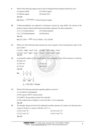 CAREER POINT, 112, Shakti Nagar, Kota (Raj.) Ph.: 0744-2500092, 2500492
Website : www.careerpointgroup.com, Email: info@careerpointgroup.com 4
9. Which of the following reagents may be used to distinguish between phenol and benzoic acid ?
(1) Aqueous NaOH (2) Tollen's reagent
(3) Molisch reagent (4) Neutral FeCl3
Ans. [4]
Sol. Phenol  → )Neutral(FeCl3
Violet Coloured Complex
10. Trichloroacetaldehyde was subjected to Cannizzaro's reaction by using NaOH. The mixture of the
products contains sodium trichloroactate and another compound. The other compound is :
(1) 2, 2, 2-Trichloroethanol (2) Trichloromethanol
(3) 2, 2,2-Trichloropropanol (4) Chloroform
Ans. [1]
Sol. CCl3 CHO  →NaOH
CCl3 COONa + CCl3 CH2OH
11. Which one of the following orders presents the correct sequence of the increasing basic nature of the
given oxides ?
(1) Al2O3 < MgO < Na2O < K2O (2) MgO < K2O < Al2O3 < Na2O
(3) Na2O < K2O < MgO < Al2O3 (4) K2O < Na2O < Al2O3 < MgO
Ans. [1]
12. A gas absorbs a photos of 355 nm and emits at two wavelengths. If one of the emissions is at 680 nm,
the other is at:
(1) 1035 nm (2) 325 nm
(3) 743 nm (4) 518 nm
Ans. [3]
Sol.
21
111
λλλ
+=
2
1
680
1
355
1
λ
+=
mm743769.7422 ≈=λ
13. Which of the following statements regarding sulphur is incorrect ?
(1) S2 molecule is paramagnetic
(2) The vapour at 200º C consists mostly
(3) At 600º C the gas mainly consists of S2 molecules
(4) The oxidation state of sulphur is is never less than +4 in its compounds.
Ans. [4]
14. The entrophy change involved in the isothermal reversible expansion of 2 moles of an ideal gas from a
volume of 10 dm3
to a volume of 100 dm3
at 27º C is :
(1) 38.3 J mol–2
K–1
(2) 35.8 J mol–1
K–1
(3) 32.3 J mol–1
K–1
(4) 42.3 J mol–1
K–1
Ans. [1]
 