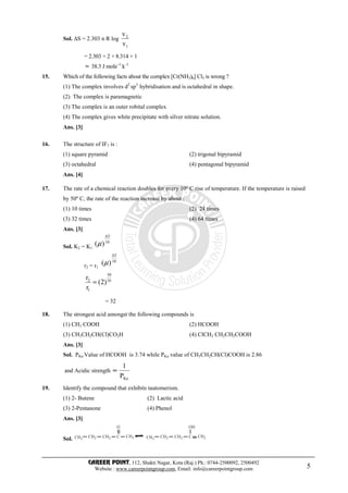 CAREER POINT, 112, Shakti Nagar, Kota (Raj.) Ph.: 0744-2500092, 2500492
Website : www.careerpointgroup.com, Email: info@careerpointgroup.com 5
Sol. ∆S = 2.303 n R log
1
2
v
v
= 2.303 × 2 × 8.314 × 1
≈ 38.3 J mole–1
k–1
15. Which of the following facts about the complex [Cr(NH3)6] Cl3 is wrong ?
(1) The complex involves d2
sp3
hybridisation and is octahedral in shape.
(2) The complex is paramagnetic
(3) The complex is an outer robital complex
(4) The complex gives white precipitate with silver nitrate solution.
Ans. [3]
16. The structure of IF7 is :
(1) square pyramid (2) trigonal bipyramid
(3) octahedral (4) pentagonal bipyramid
Ans. [4]
17. The rate of a chemical reaction doubles for every 10º C rise of temperature. If the temperature is raised
by 50º C, the rate of the reaction increase by about :
(1) 10 times (2) 24 times
(3) 32 times (4) 64 times
Ans. [3]
Sol. K2 = K1
10
T
)(
∆
µ
r2 = r1
10
T
)(
∆
µ
10
50
1
2
)2(
r
r
=
= 32
18. The strongest acid amongst the following compounds is
(1) CH3 COOH (2) HCOOH
(3) CH3CH2CH(Cl)CO2H (4) ClCH2 CH2CH2COOH
Ans. [3]
Sol. PKa Value of HCOOH is 3.74 while PKa value of CH3CH2CH(Cl)COOH is 2.86
and Acidic strength
KaP
1
∝
19. Identify the compound that exhibits tautomerism.
(1) 2- Butene (2) Lactic acid
(3) 2-Pentanone (4) Phenol
Ans. [3]
Sol. CH3
CH2 CH2 C
O
CH3 CH3
CH2 CH2 C
OH
CH2
 