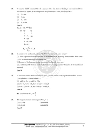 CAREER POINT, 112, Shakti Nagar, Kota (Raj.) Ph.: 0744-2500092, 2500492
Website : www.careerpointgroup.com, Email: info@careerpointgroup.com 6
20. A vessel at 1000 K contains CO2 with a pressure of 0.5 atm. Some of the CO2 is converted into CO on
the addition of graphic. If the total pressure at equilibrium is 0.8 atm, the value of K is :
(1) 1.8 atm
(2) 3 atm
(3) 0.3 atm
(4) 0.18 atm
Ans. [1]
Sol. C + CO2 2CO
(s) (g) (g)
P1 O
P1 – P2 2p2
P1 = 0.5
P1 + P2 = 0.8
P2 = 0.3
8.1
P
P
K
2CO
2
CO
p ==
21. In context of the lanthanoids, which of the following statements is not correct ?
(1) There is gradual decrease in the radii of the members with increasing atomic number in the series
(2) All the members exhibit +3 oxidation state.
(3) Because of similar properties the separation of lanthanoids is not easy.
(4) Availability of 4f electrons results in the formation of compounds in +4 state for all the members of
the series.
Ans. [4]
22. 'a' and 'b' are van der Waals' constants for gases. Chlorine is more easily liquefied than ethane because:
(1) a and b for Cl2 > a and b for C2H6
(2) and b for Cl2 < a and b for C2H6
(3) a for Cl2 < a for C2H6 but b for Cl2 > b for C2H6
(4) a for Cl2 > a for C2H6 but b for Cl2 < b for C2H6
Ans. [4]
Sol. Liquefaction ∝ TC ∝
b
a
23. The magnetic moment (spin only) of [NiCl4]2–
is:
(1) 1.82 BM (2) 5.46 BM
(3) 2.82 BM (4) 1.41 BM
Ans. [3]
 