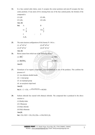 CAREER POINT, 112, Shakti Nagar, Kota (Raj.) Ph.: 0744-2500092, 2500492
Website : www.careerpointgroup.com, Email: info@careerpointgroup.com 7
24. In a face centred cubic lattice, atom A occupies the corner positions and atom B occupies the face
centre positions. If one atom of B is missing from one of the face centred points, the formula of the
compound is:
(1) A2B (2) AB2
(3) A2B3 (4) A2B5
Ans. [4]
Sol. A B
8 ×
8
1
2
1
5×
2 : 5
A2 B5
25. The outer electron configuration of Gd (Atomic N : 64) is :
(1) af3
5d5
6s2
(2) 4f8
5d0
6s2
(3) 4f4
5d4
6s2
(4) 4f7
5d1
6s2
Ans. [4]
26. Boron cannot form which one of the following anions ?
(1)
−3
6BF (2)
−
4BH
(3)
−
4)OH(B (4)
−
2BO
Ans.[1]
27. Ozonolysis of an organic compounds gives formaldehyde as one of the products. This confirms the
presence of :
(1) two ethylenic double bonds
(2) v vinyl group
(3) an isopropyl group
(4) an acetylenic triple bond
Ans.[2]
Sol. R – C = CH2  → +ZnOH)ii(O)i( 23
HCHO
28. Sodium ethoxide has reacted with ethanoyl chloride. The compound that is produced in the above
reaction is :
(1) Diethyl ether
(2) 2-Butanone
(3) Ethyl chloride
(4) Ethyl ethanoate
Ans.[4]
Sol. CH3 COCl + CH3 CH2 ONa → CH3COO C2H5
 