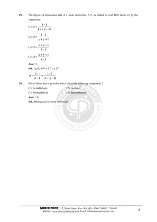 CAREER POINT, 112, Shakti Nagar, Kota (Raj.) Ph.: 0744-2500092, 2500492
Website : www.careerpointgroup.com, Email: info@careerpointgroup.com 8
29. The degree of dissociation (α) of a weak electrolyte, AxBy is related to van't Hoff factor (i) by the
expression :
(1)
)1yx(
1i
−+
−
=α
(2)
1yx
1i
++
−
=α
(3)
1i
1yx
−
−+
=α
(4)
1i
1yx
−
++
=α
Ans.[1]
Sol. Ax By x A+y
+ y B–x
)1yx(
1i
1n
1i
−+
−
=
−
−
=α
30. Silver Mirror test is given by which one of the following compounds ?
(1) Acetaldehyde (2) Acetone
(3) Formaldehyde (4) Benzophenone
Ans.[1, 3]
Sol. Aldehyde gives silver mirror test.
 