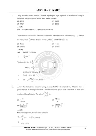 CAREER POINT, 112, Shakti Nagar, Kota (Raj.) Ph.: 0744-2500092, 2500492
Website : www.careerpointgroup.com, Email: info@careerpointgroup.com 9
PARTPARTPARTPART BBBB –––– PHYSICSPHYSICSPHYSICSPHYSICS
31. 100 g of water is heated from 30° C to 50°C. Ignoring the slight expansion of the water, the change in
its internal energy is (specific heat of water is 4184 J/kg/K) :
(1) 4.2 kJ (2) 8.4 kJ
(3) 84 kJ (4) 2.1 kJ
Ans.[2]
Sol. U M s 0.1 4184 20 8368 8.4kJ∆ = × ×∆θ = × × = =
32. The half life of a radioactive substance is 20 minutes. The approximate time interval (t2 – t1) between
the time t2 when
2
3
of it has decayed an time t1 when
1
3
of it had decayed is :
(1) 7 min (2) 14 min
(3) 20 min (4) 28 min
Ans.[3 ]
Sol. half life T = 20 min
Q t
0
N
e
N
−λ
=
We have at t = t1, 1t1
1 e
3
λ
− = − ….(i)
at t = t2, 2t2
1 e
3
−λ
− = ….(ii)
dividing (i) / (ii) we get 2 1(t t )
2 eλ −
=
⇒ e 2 1log 2 (t t )= λ −
⇒ e
2 1
log 2
(t t ) T 20min− = = =
λ
33. A mass M, attached to a horizontal spring, executes S.H.M. with amplitude A1. When the mass M
passes through its mean position then a smaller mass m is placed over it and both of them move
together with amplitude A2. The ratio of 1
2
A
A
 
 
 
is :
(1)
M
M m+
(2)
M m
M
+
(3)
1/2
M
M m
 
 
+ 
(4)
1/2
M m
M
+ 
 
 
Ans.[4]
Sol. At mean position, the total force is zero so
→
F =
dt
Pd
→
= 0 ⇒
→
P = constant
→
P = m1v1 = m2v2
 