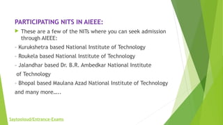 PARTICIPATING NITS IN AIEEE:
 These are a few of the NITs where you can seek admission
through AIEEE:
– Kurukshetra based National Institute of Technology
– Roukela based National Institute of Technology
– Jalandhar based Dr. B.R. Ambedkar National Institute
 of Technology
– Bhopal based Maulana Azad National Institute of Technology
and many more…..
Saytooloud/Entrance-Exams
 
