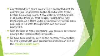  A centralized web based counseling is conducted post the
examination for admission to the All India seats by the
Central Counseling Board. A few states or institutes such
as Himachal Pradesh, West Bengal, Punjab University,
Delhi and N.S.I.T, Delhi under Delhi University utilize AIEEE
positions to fill seats through their own particular
counseling.
 With the help of AISEE counseling, you can pick any course
amongst the various options available.
 We have furnished you with all the necessary information.
So, get started with your preparation and keep an eye on
the entrance exam alert.
Saytooloud/Entrance-Exams
 
