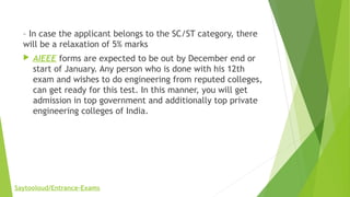 – In case the applicant belongs to the SC/ST category, there
will be a relaxation of 5% marks
 AIEEE forms are expected to be out by December end or
start of January. Any person who is done with his 12th
exam and wishes to do engineering from reputed colleges,
can get ready for this test. In this manner, you will get
admission in top government and additionally top private
engineering colleges of India.
Saytooloud/Entrance-Exams
 