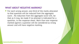 WHAT ABOUT NEGATIVE MARKING?
 For each wrong answer, one-third of the marks allocated
to that question will be reduced from the aggregate
score . No reduction from the aggregate score will, be
that as it may, be made if no attempt is indicated for a
question, in the response sheet. More than one response
marked against a question will be considered as wrong
answer and will have negative marking.
Saytooloud/Entrance-Exams
 
