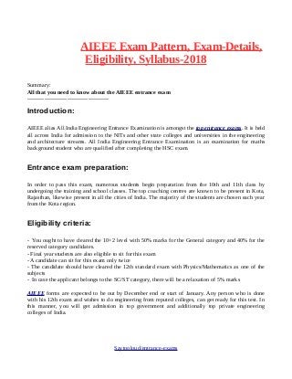AIEEE Exam Pattern, Exam-Details,
Eligibility, Syllabus-2018
Summary:
All that you need to know about the AIEEE entrance exam
-------------------------------------------
Introduction:
AIEEE alias All India Engineering Entrance Examination is amongst the top entrance exams. It is held
all across India for admission to the NITs and other state colleges and universities in the engineering
and architecture streams. All India Engineering Entrance Examination is an examination for maths
background student who are qualified after completing the HSC exam.
Entrance exam preparation:
In order to pass this exam, numerous students begin preparation from the 10th and 11th class by
undergoing the training and school classes. The top coaching centres are known to be present in Kota,
Rajasthan, likewise present in all the cities of India. The majority of the students are chosen each year
from the Kota region.
Eligibility criteria:
- You ought to have cleared the 10+2 level with 50% marks for the General category and 40% for the
reserved category candidates.
- Final year students are also eligible to sit for this exam
- A candidate can sit for this exam only twice
- The candidate should have cleared the 12th standard exam with Physics/Mathematics as one of the
subjects
- In case the applicant belongs to the SC/ST category, there will be a relaxation of 5% marks
AIEEE forms are expected to be out by December end or start of January. Any person who is done
with his 12th exam and wishes to do engineering from reputed colleges, can get ready for this test. In
this manner, you will get admission in top government and additionally top private engineering
colleges of India.
Saytooloud/entrance-exams
 