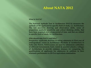 About NATA 2012
What Is NATA?
The National Aptitude Test in Architecture (NATA) measures the
aptitude of the applicant for specific field of study, i.e. Architecture.
The test measures drawing and observation skills, sense of
proportion, aesthetic sensitivity and critical thinking ability, that
have been acquired over a long period of time, and that are related
to specific field of study, i.e. Architecture.
Who should take NATA and Why?
Prospective applicants desirous of taking admission to First year of
undergraduate course in Architecture (Bachelor of Architecture) in
India take NATA. NATA scores are used by admissions authorities
of different Government, Govt. Aided & unaided schools / colleges
of Architecture, to provide common measure for comparing the
qualifications of applicants for admission in addition to their
scholastic performance in 10+2 or equivalent examination.
 