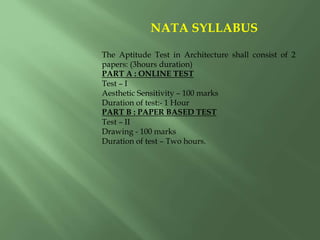NATA SYLLABUS
The Aptitude Test in Architecture shall consist of 2
papers: (3hours duration)
PART A : ONLINE TEST
Test – I
Aesthetic Sensitivity – 100 marks
Duration of test:- 1 Hour
PART B : PAPER BASED TEST
Test – II
Drawing - 100 marks
Duration of test – Two hours.
 