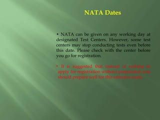 • NATA can be given on any working day at
designated Test Centers. However, some test
centers may stop conducting tests even before
this date. Please check with the center before
you go for registration.
• It is suggested that instead of rushing to
apply for registration without preparation you
should prepare well for this entrance exam.
NATA Dates
 
