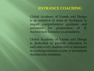 ENTRANCE COACHING
Global Academy of Vaastu and Design
is an initiative of team of Architects to
impart comprehensive guidance and
assistance for preparation of B.
Architecture Entrance examinations.
Global Academy of Vaastu and Design
is dedicated to provide education to
each and every student who is interested
in cracking entrance exams of prominent
Architecture institutes.
 