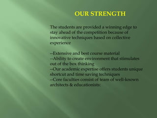 OUR STRENGTH
The students are provided a winning edge to
stay ahead of the competition because of
innovative techniques based on collective
experience
--Extensive and best course material
--Ability to create environment that stimulates
out of the box thinking
--Our academic expertise offers students unique
shortcut and time saving techniques
--Core faculties consist of team of well-known
architects & educationists:
 