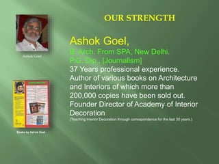 Ashok Goel,
B. Arch. From SPA, New Delhi.
P.G. Dip., [Journalism]
37 Years professional experience.
Author of various books on Architecture
and Interiors of which more than
200,000 copies have been sold out.
Founder Director of Academy of Interior
Decoration
(Teaching Interior Decoration through correspondence for the last 30 years.)
OUR STRENGTH
Ashok Goel
Books by Ashok Goel
 