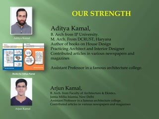 Aditya Kamal,
B. Arch from IP University.
M. Arch. From DCRUST, Haryana
Author of books on House Design
Practicing Architect and Interior Designer
Contributed articles in various newspapers and
magazines
Assistant Professor in a famous architecture college.
OUR STRENGTH
Aditya Kamal
Books by Aditya Kamal
Arjun Kamal,
B. Arch. from Faculty of Architecture & Ekistics,
Jamia Millia Islamia, New Delhi
Assistant Professor in a famous architecture college.
Contributed articles in various newspapers and magazines
Arjun Kamal
 