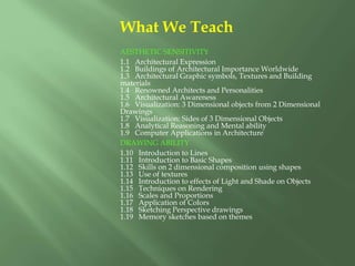 What We Teach
AESTHETIC SENSITIVITY
1.1 Architectural Expression
1.2 Buildings of Architectural Importance Worldwide
1.3 Architectural Graphic symbols, Textures and Building
materials
1.4 Renowned Architects and Personalities
1.5 Architectural Awareness
1.6 Visualization: 3 Dimensional objects from 2 Dimensional
Drawings
1.7 Visualization: Sides of 3 Dimensional Objects
1.8 Analytical Reasoning and Mental ability
1.9 Computer Applications in Architecture
DRAWING ABILITY
1.10 Introduction to Lines
1.11 Introduction to Basic Shapes
1.12 Skills on 2 dimensional composition using shapes
1.13 Use of textures
1.14 Introduction to effects of Light and Shade on Objects
1.15 Techniques on Rendering
1.16 Scales and Proportions
1.17 Application of Colors
1.18 Sketching Perspective drawings
1.19 Memory sketches based on themes
 