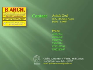 Contact:
Global Academy of Vaastu and Design
10A/14 Shakti Nagar Delhi – 110007
email: architecturenata@gmail.com
Ashok Goel
10A/14 Shakti Nagar
Delhi – 110007
Phone:
23847273
23846190
23847274
23848314
9213102764
9582240087
 