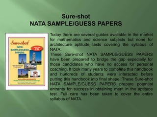 Sure-shot
NATA SAMPLE/GUESS PAPERS
Today there are several guides available in the market
for mathematics and science subjects but none for
architecture aptitude tests covering the syllabus of
NATA .
These Sure-shot NATA SAMPLE/GUESS PAPERS
have been prepared to bridge the gap especially for
those candidates who have no access for personal
coaching. It took many years to complete this handbook
and hundreds of students were interacted before
putting this handbook into final shape. These Sure-shot
NATA SAMPLE/GUESS PAPERS prepare potential
entrants for success in obtaining merit in the aptitude
test. Full care has been taken to cover the entire
syllabus of NATA.
 