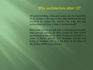 Why architecture after +2?
All great building, cities and spaces are the brainchild
of an architect who directs the other technical persons
involved to realize his dreams. So, why not join
architecture and lead a team of professionals?
Real estate sectors growth rate is estimated to be more
than average among all other sectors by 2016 which
means joining this sector offers maximum potential; in
terms of future growth and monetary returns and
being an architect who is at the helm of all affairs in
the sector, will be your best bet.
 