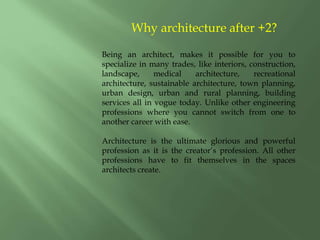Why architecture after +2?
Being an architect, makes it possible for you to
specialize in many trades, like interiors, construction,
landscape, medical architecture, recreational
architecture, sustainable architecture, town planning,
urban design, urban and rural planning, building
services all in vogue today. Unlike other engineering
professions where you cannot switch from one to
another career with ease.
Architecture is the ultimate glorious and powerful
profession as it is the creator’s profession. All other
professions have to fit themselves in the spaces
architects create.
 
