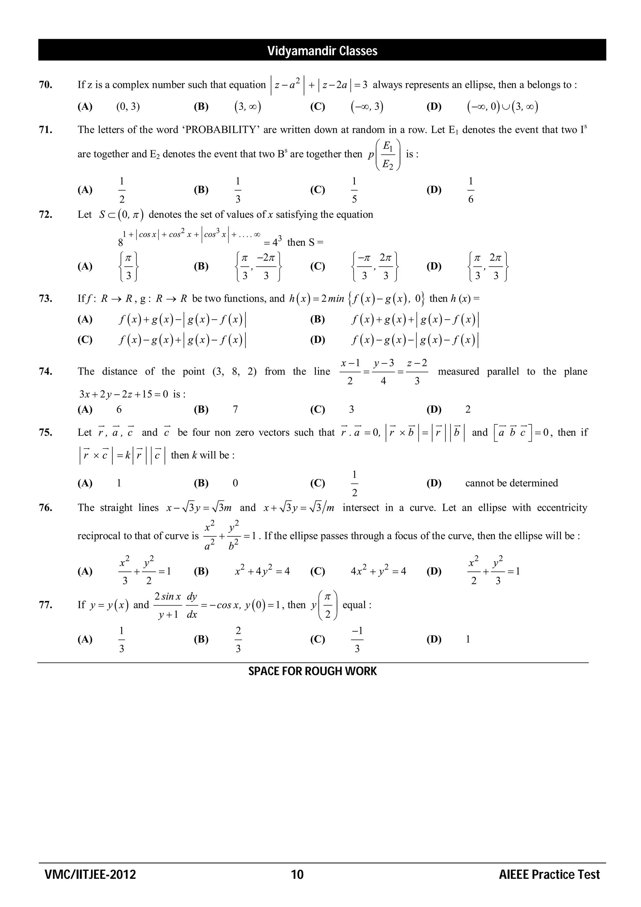 Vidyamandir Classes

70.   If z is a complex number such that equation z  a 2  z  2a  3 always represents an ellipse, then a belongs to :
      (A)      (0, 3)                    (B)            3,                (C)       , 3                (D)         , 0   3,  
71.   The letters of the word ‘PROBABILITY’ are written down at random in a row. Let E1 denotes the event that two Is
                                                                               E1 
      are together and E2 denotes the event that two Bs are together then p         is :
                                                                              E  
                                                                               2
                1                           1                           1                     1
      (A)                        (B)                           (C)                        (D)
                2                           3                           5                     6
72.   Let S   0,   denotes the set of values of x satisfying the equation
                   1  cos x  cos 2 x  cos 3 x  . . . . 
                8                                            43 then S =
                                                      2                        2                             2 
      (A)                              (B)            ,           (C)               ,                   (D)        ,    
                3                                    3 3                          3 3                             3 3 
73.   If f : R  R , g : R  R be two functions, and h  x   2 min  f  x   g  x  , 0 then h (x) =
      (A)       f  x  g  x  g  x  f  x                            (B)        f  x  g  x  g  x  f  x
      (C)       f  x  g  x  g  x  f  x                            (D)        f  x  g  x  g  x  f  x 

                                                                                   x 1       y 3       z 2
74.   The distance of the point (3, 8, 2) from the line                                                       measured parallel to the plane
                                                                                    2          4          3
       3 x  2 y  2 z  15  0 is :
      (A)        6                   (B) 7            (C)      3               (D)                                      2
              
                                                          
                                                                        
                                                                                
                                                                                                                   
                                                                                                                                   
                                                                                                                                        
75.   Let r , a , c and c be four non zero vectors such that r . a  0, r  b  r                                   b       and  a b c   0 , then if
                                                                                                                                         
         
                      
                         
        r  c  k r c then k will be :
                                                                                     1
      (A)      1                         (B)          0                      (C)
                                                                           (D)     cannot be determined
                                                          2
76.   The straight lines x  3 y  3m and x  3 y  3 m intersect in a curve. Let an ellipse with eccentricity
                                             x2       y2
      reciprocal to that of curve is                       1 . If the ellipse passes through a focus of the curve, then the ellipse will be :
                                             a2       b2
                x2         y2                                                                                           x2          y2
      (A)                      1       (B)           x2  4 y 2  4        (C)     4x2  y2  4             (D)                       1
                   3       2                                                                                                2       3
                                2 sin x dy                                 
77.   If y  y  x  and                    cos x, y  0   1 , then y   equal :
                                 y  1 dx                                 2
                1                                 2                             1
      (A)                               (B)                             (C)                                   (D)       1
                3                                 3                             3

                                                            SPACE FOR ROUGH WORK




 VMC/IITJEE-2012                                                        10                                                           AIEEE Practice Test
 
