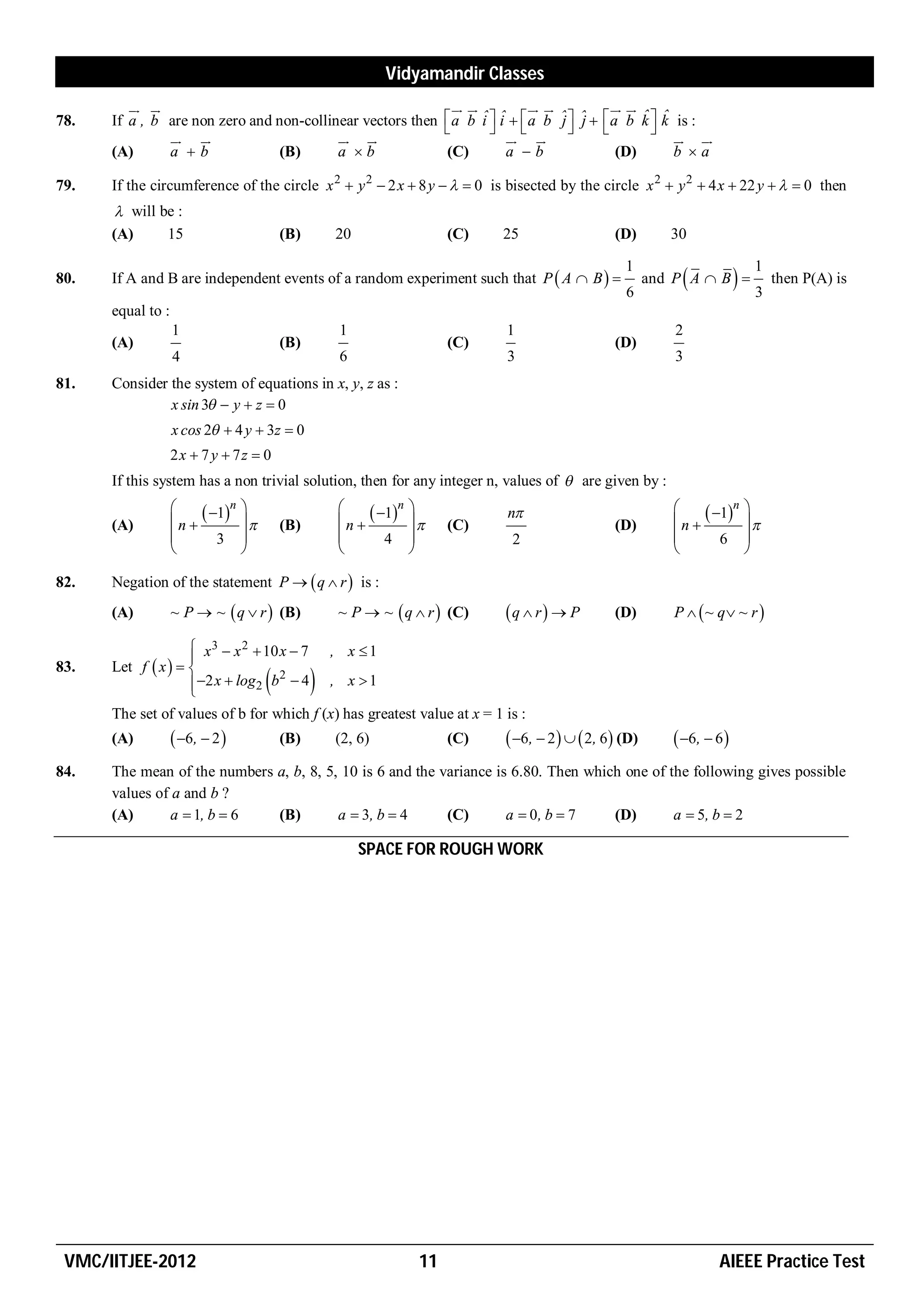 Vidyamandir Classes
                                                                                            
78.   If a , b are non zero and non-collinear vectors then                                     j j          ˆ ˆ
                                                                          a b i  i   a b ˆ  ˆ   a b k  k is :
                                                                                 ˆ ˆ
                                                                                                          
                                                                                                      
      (A)      a b             (B)       a b                           (C)         a b               (D)      b a

79.   If the circumference of the circle x 2  y 2  2 x  8 y    0 is bisected by the circle x 2  y 2  4 x  22 y    0 then
        will be :
      (A)      15                          (B)       20                  (C)      25                   (D)        30

                                                                                                         1                            1
80.   If A and B are independent events of a random experiment such that P  A  B  
                                                                                                         6
                                                                                                                    
                                                                                                               and P A  B          3
                                                                                                                                          then P(A) is

      equal to :
                   1                                 1                             1                               2
      (A)                                  (B)                           (C)                           (D)
                   4                                 6                             3                               3
81.   Consider the system of equations in x, y, z as :
               x sin 3  y  z  0
                   x cos 2  4 y  3z  0
                   2x  7 y  7z  0
      If this system has a non trivial solution, then for any integer n, values of  are given by :
                   
                   n 
                         1n    
                                  
                                                     
                                                     n 
                                                           1n   
                                                                   
                                                                                   n                             
                                                                                                                  n 
                                                                                                                        1n        
                                                                                                                                     
      (A)                                  (B)                           (C)                           (D)
                          3                               4                     2                                    6          
                                                                                                                                

82.   Negation of the statement P   q  r  is :
      (A)          ~ P  ~  q  r  (B)             ~ P  ~  q  r  (C)         q  r  P         (D)        P   ~ q ~ r 

                     x 3  x 2  10 x  7 , x  1
                    
83.   Let f  x                   2
                                       
                     2 x  log2 b  4 , x  1
                                                
      The set of values of b for which f (x) has greatest value at x = 1 is :
      (A)           6 ,  2             (B)       (2, 6)              (C)        6,  2    2, 6 (D)       6 ,  6 
84.   The mean of the numbers a, b, 8, 5, 10 is 6 and the variance is 6.80. Then which one of the following gives possible
      values of a and b ?
      (A)       a  1, b  6  (B)        a  3, b  4      (C)       a  0, b  7    (D)       a  5, b  2

                                                          SPACE FOR ROUGH WORK




 VMC/IITJEE-2012                                                    11                                                     AIEEE Practice Test
 