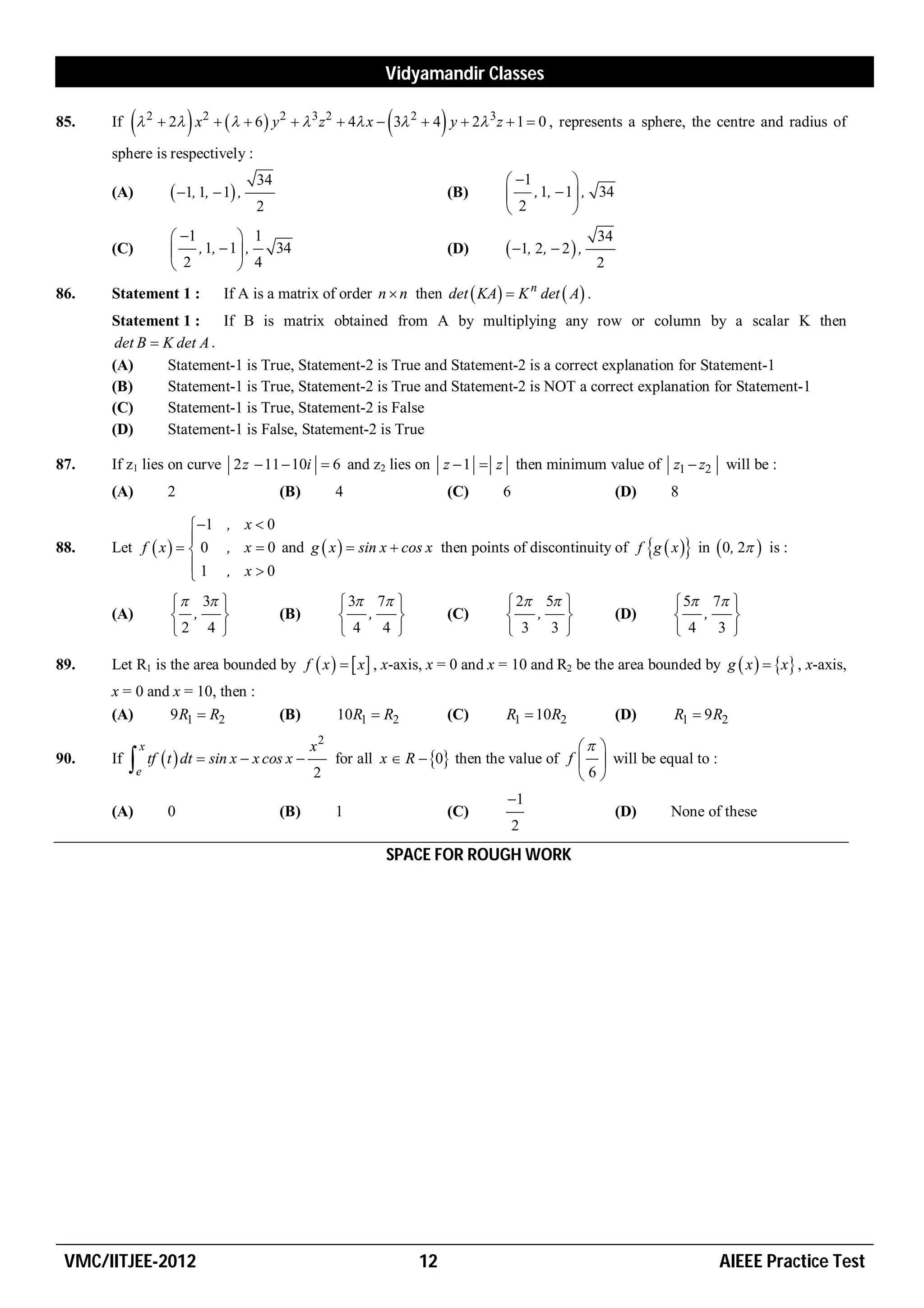 Vidyamandir Classes

85.                                                                     
      If  2  2 x 2     6  y 2   3 z 2  4 x  3 2  4 y  2 3 z  1  0 , represents a sphere, the centre and radius of

      sphere is respectively :
                                         34                                           1      
      (A)               1, 1,  1 ,                                         (B)    , 1,  1 , 34
                                         2                                            2       
                        1       1                                                                    34
      (C)               , 1,  1 , 34                                        (D)    1, 2,  2  ,
                        2        4                                                                    2
                                                                                             n
86.   Statement 1 :               If A is a matrix of order n  n then det  KA  K det  A .
      Statement 1 :      If B is matrix obtained from A by multiplying any row or column by a scalar K then
       det B  K det A .
      (A)      Statement-1 is True, Statement-2 is True and Statement-2 is a correct explanation for Statement-1
      (B)      Statement-1 is True, Statement-2 is True and Statement-2 is NOT a correct explanation for Statement-1
      (C)      Statement-1 is True, Statement-2 is False
      (D)      Statement-1 is False, Statement-2 is True

87.   If z1 lies on curve 2 z  11  10i  6 and z2 lies on z  1  z then minimum value of z1  z2 will be :
      (A)              2                      (B)         4                    (C)   6                       (D)   8

                     1 , x  0
                    
88.   Let f  x    0 , x  0 and g  x   sin x  cos x then points of discontinuity of f g  x  in  0, 2  is :
                    1 , x0
                    
                         3                             3 7                    2 5                       5 7 
      (A)               ,                   (B)          ,                 (C)      ,                  (D)    ,     
                       2 4                               4 4                      3 3                         4 3 

89.   Let R1 is the area bounded by f  x    x  , x-axis, x = 0 and x = 10 and R2 be the area bounded by g  x   x , x-axis,
      x = 0 and x = 10, then :
      (A)      9R1  R2                       (B)         10R1  R2            (C)   R1  10R2               (D)   R1  9 R2
               x                                     x2                                         
90.   If   e      tf  t  dt  sin x  x cos x      for all x  R  0 then the value of f   will be equal to :
                                                     2                                         6
                                                                                     1
      (A)              0                      (B)         1                    (C)                           (D)   None of these
                                                                                         2
                                                                 SPACE FOR ROUGH WORK




 VMC/IITJEE-2012                                                      12                                                  AIEEE Practice Test
 