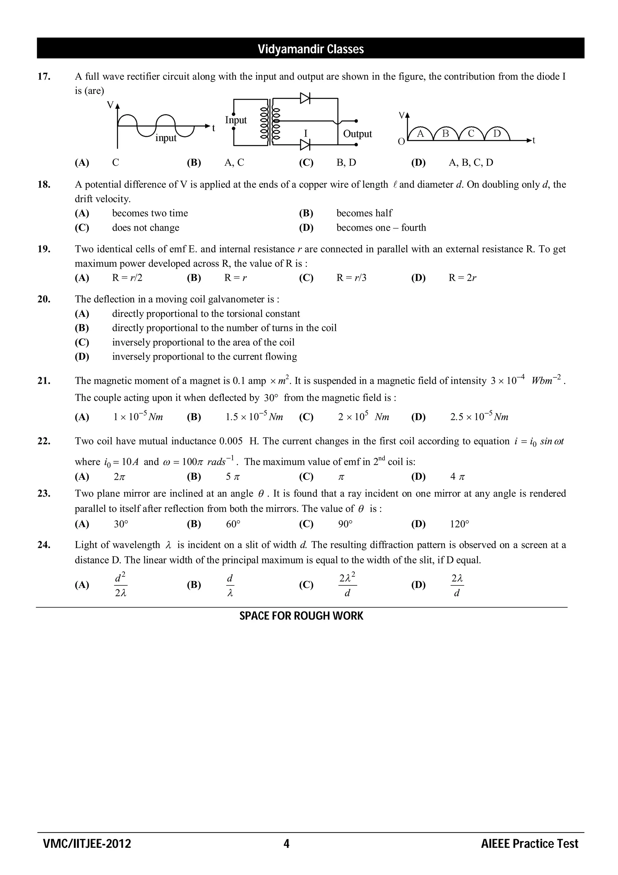 Vidyamandir Classes

17.   A full wave rectifier circuit along with the input and output are shown in the figure, the contribution from the diode I
      is (are)




      (A)      C                 (B)       A, C                (C)    B, D              (D)      A, B, C, D

18.   A potential difference of V is applied at the ends of a copper wire of length  and diameter d. On doubling only d, the
      drift velocity.
      (A)       becomes two time                              (B)     becomes half
      (C)       does not change                               (D)     becomes one – fourth

19.   Two identical cells of emf E. and internal resistance r are connected in parallel with an external resistance R. To get
      maximum power developed across R, the value of R is :
      (A)     R = r/2           (B)      R=r                (C)      R = r/3            (D)      R = 2r

20.   The deflection in a moving coil galvanometer is :
      (A)      directly proportional to the torsional constant
      (B)      directly proportional to the number of turns in the coil
      (C)      inversely proportional to the area of the coil
      (D)      inversely proportional to the current flowing

21.   The magnetic moment of a magnet is 0.1 amp  m2. It is suspended in a magnetic field of intensity 3  104 Wbm 2 .
      The couple acting upon it when deflected by 30 from the magnetic field is :
      (A)      1  105 Nm       (B)       1.5  105 Nm       (C)        2  105 Nm    (D)      2.5  105 Nm

22.   Two coil have mutual inductance 0.005 H. The current changes in the first coil according to equation i  i0 sin t
      where i0  10 A and   100 rads 1 . The maximum value of emf in 2nd coil is:
      (A)      2              (B)     5              (C)                         (D)          4
23.   Two plane mirror are inclined at an angle  . It is found that a ray incident on one mirror at any angle is rendered
      parallel to itself after reflection from both the mirrors. The value of  is :
      (A)       30                  (B)      60               (C)      90          (D)     120
24.   Light of wavelength  is incident on a slit of width d. The resulting diffraction pattern is observed on a screen at a
      distance D. The linear width of the principal maximum is equal to the width of the slit, if D equal.
                d2                         d                              2 2                    2
      (A)                        (B)                           (C)                      (D)
                2                                                        d                      d

                                               SPACE FOR ROUGH WORK




 VMC/IITJEE-2012                                           4                                             AIEEE Practice Test
 